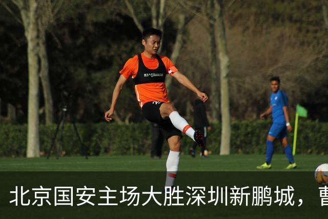 北京国安主场大胜深圳新鹏城，曹永竞迎百场里程碑